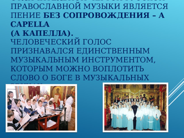 ОТЛИЧИТЕЛЬНОЙ ЧЕРТОЙ РУССКОЙ ПРАВОСЛАВНОЙ МУЗЫКИ ЯВЛЯЕТСЯ ПЕНИЕ БЕЗ СОПРОВОЖДЕНИЯ – A CAPELLA   (А КАПЕЛЛА).  ЧЕЛОВЕЧЕСКИЙ ГОЛОС ПРИЗНАВАЛСЯ ЕДИНСТВЕННЫМ МУЗЫКАЛЬНЫМ ИНСТРУМЕНТОМ, КОТОРЫМ МОЖНО ВОПЛОТИТЬ СЛОВО О БОГЕ В МУЗЫКАЛЬНЫХ ЗВУКАХ. 