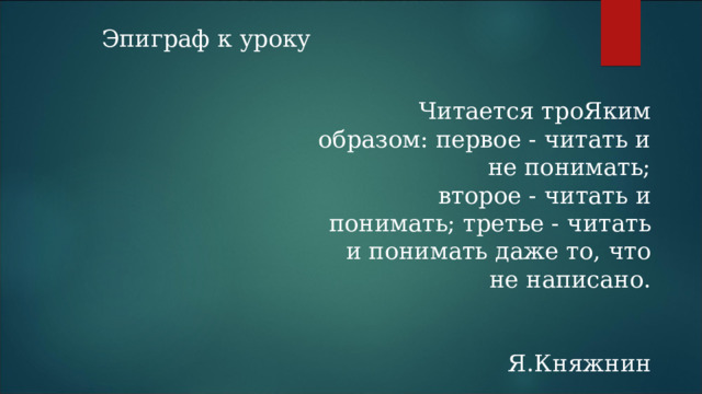 Эпиграф к уроку Читается троЯким образом: первое - читать и не понимать;  второе - читать и понимать; третье - читать и понимать даже то, что не написано.  Я.Княжнин 