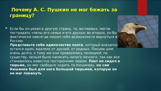   Почему А. С. Пушкин не мог бежать за границу? Если бы он уехал в другую страну, то, во-первых, могли пострадать члены его семьи и его друзья; во-вторых, он бы фактически навсегда лишил себя возможности вернуться в Россию.  Представьте себе одиночество поэта , который внезапно остался один, вдалеке от друзей, от родных. Письма шли очень долго, к тому же они проверялись полицией: по существу, нельзя было написать ничего личного, так как все становилось известно посторонним людям.  Поэт не сидел в тюрьме,  он мог свободно ходить по Кишиневу,  но сам Кишинев был для него большой тюрьмой, которую он не мог покинуть . 