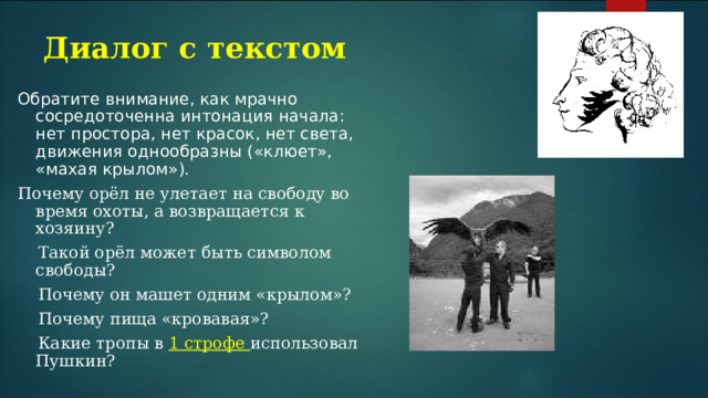Диалог с текстом Обратите внимание, как мрачно сосредоточенна интонация начала: нет простора, нет красок, нет света, движения однообразны («клюет», «махая крылом»). Почему орёл не улетает на свободу во время охоты, а возвращается к хозяину?  Такой орёл может быть символом свободы?  Почему он машет одним «крылом»?  Почему пища «кровавая»?  Какие тропы в 1 строфе использовал Пушкин? 