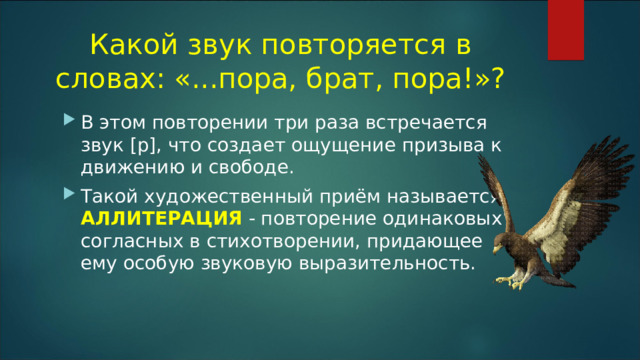 Какой звук повторяется в словах: «...пора, брат, пора!»?   В этом повторении три раза встречается звук [р], что создает ощущение призыва к движению и свободе. Такой художественный приём называется АЛЛИТЕРАЦИЯ - повторение одинаковых согласных в стихотворении, придающее ему особую звуковую выразительность. 