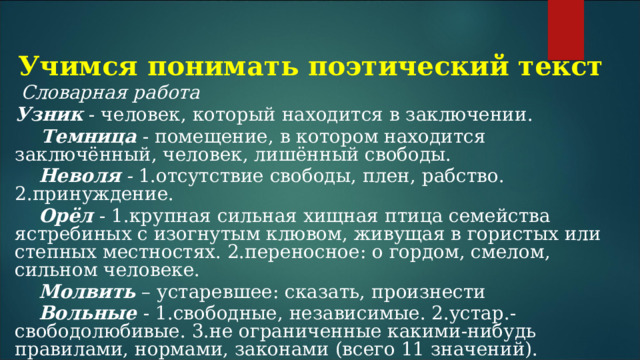 Учимся понимать поэтический текст  Словарная работа Узник  - человек, который находится в заключении.  Темница - помещение, в котором находится заключённый, человек, лишённый свободы.  Неволя - 1.отсутствие свободы, плен, рабство. 2.принуждение.  Орёл  - 1.крупная сильная хищная птица семейства ястребиных с изогнутым клювом, живущая в гористых или степных местностях. 2.переносное: о гордом, смелом, сильном человеке.  Молвить  – устаревшее: сказать, произнести  Вольные - 1.свободные, независимые. 2.устар.- свободолюбивые. 3.не ограниченные какими-нибудь правилами, нормами, законами (всего 11 значений). 