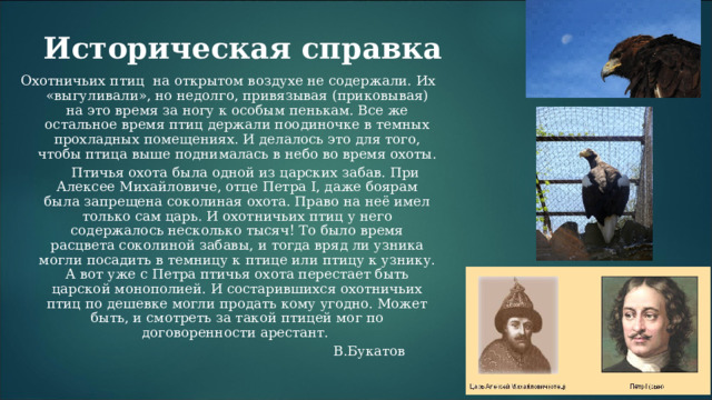 Историческая справка Охотничьих птиц на открытом воздухе не содержали. Их «выгуливали», но недолго, привязывая (приковывая) на это время за ногу к особым пенькам. Все же остальное время птиц держали поодиночке в темных прохладных помещениях. И делалось это для того, чтобы птица выше поднималась в небо во время охоты.   Птичья охота была одной из царских забав. При Алексее Михайловиче, отце Петра I, даже боярам была запрещена соколиная охота. Право на неё имел только сам царь. И охотничьих птиц у него содержалось несколько тысяч! То было время расцвета соколиной забавы, и тогда вряд ли узника могли посадить в темницу к птице или птицу к узнику. А вот уже с Петра птичья охота перестает быть царской монополией. И состарившихся охотничьих птиц по дешевке могли продать кому угодно. Может быть, и смотреть за такой птицей мог по договоренности арестант.   В.Букатов 