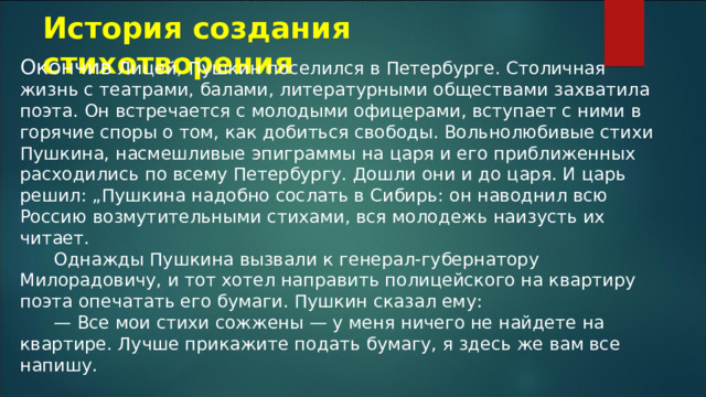 История создания стихотворения Окончив Лицей, Пушкин поселился в Петербурге. Столичная жизнь с театрами, балами, литературными обществами захватила поэта. Он встречается с молодыми офицерами, вступает с ними в горячие споры о том, как добиться свободы. Вольнолюбивые стихи Пушкина, насмешливые эпиграммы на царя и его приближенных расходились по всему Петербургу. Дошли они и до царя. И царь решил: „Пушкина надобно сослать в Сибирь: он наводнил всю Россию возмутительными стихами, вся молодежь наизусть их читает.        Однажды Пушкина вызвали к генерал-губернатору Милорадовичу, и тот хотел направить полицейского на квартиру поэта опечатать его бумаги. Пушкин сказал ему:        — Все мои стихи сожжены — у меня ничего не найдете на квартире. Лучше прикажите подать бумагу, я здесь же вам все напишу. 