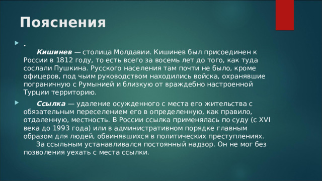 Пояснения .         Кишинев  —  столица Молдавии. Кишинев был присоединен к России в 1812 году, то есть всего за восемь лет до того, как туда сослали Пушкина. Русского населения там почти не было, кроме офицеров, под чьим руководством находились войска, охранявшие пограничную с Румынией и близкую от враждебно настроенной Турции территорию.        Ссылка  —  удаление осужденного с места его жительства с обязательным переселением его в определенную, как правило, отдаленную, местность. В России ссылка применялась по суду (с XVI века до 1993 года) или в административном порядке главным образом для людей, обвинявшихся в политических преступлениях.        За ссыльным устанавливался постоянный надзор. Он не мог без позволения уехать с места ссылки.  