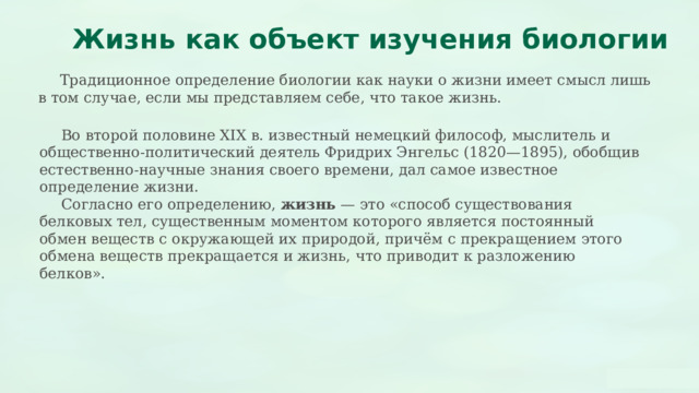  Жизнь как объект изучения биологии  Традиционное определение биологии как науки о жизни имеет смысл лишь в том случае, если мы представляем себе, что такое жизнь.  Во второй половине XIX в. известный немецкий философ, мыслитель и общественно-политический деятель Фридрих Энгельс (1820—1895), обобщив естественно-научные знания своего времени, дал самое известное определение жизни.  Согласно его определению, жизнь — это «способ существования белковых тел, существенным моментом которого является постоянный обмен веществ с окружающей их природой, причём с прекращением этого обмена веществ прекращается и жизнь, что приводит к разложению белков». 