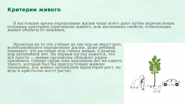  Критерии живого  В настоящее время определение жизни чаще всего дают путём перечисления основных критериев (признаков) живого, или жизненных свойств, отличающих живые объекты от неживых.  Несмотря на то что учёные до сих пор не могут дать всеобъемлющего определения жизни, даже ребёнок понимает, что растение или собака живые, а камень или автомобиль нет. На первый взгляд кажется, что всё просто — живые организмы обладают рядом признаков. Однако среди этих признаков нет ни одного такого, который был бы присущ только живому (например, для живых организмов характерен рост, но ведь и кристаллы могут расти). 