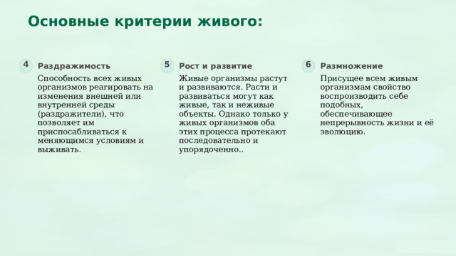  Основные критерии живого: 4 5 6 Раздражимость Рост и развитие Размножение Способность всех живых организмов реагировать на изменения внешней или внутренней среды (раздражители), что позволяет им приспосабливаться к меняющимся условиям и выживать . Живые организмы растут и развиваются. Расти и развиваться могут как живые, так и неживые объекты. Однако только у живых организмов оба этих процесса протекают последовательно и упорядоченно.. Присущее всем живым организмам свойство воспроизводить себе подобных, обеспечивающее непрерывность жизни и её эволюцию. 