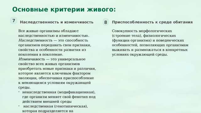  Основные критерии живого: 7 Наследственность и изменчивость Приспособленность к среде обитания 8 Все живые организмы обладают наследственностью и изменчивостью. Совокупность морфологических (строение тела), физиологических (функции организма) и поведенческих особенностей, позволяющих организмам выживать и размножаться в конкретных условиях окружающей среды. Наследственность — это способность организмов передавать свои признаки, свойства и особенности развития из поколения в поколение. Изменчивость — это универсальное свойство всех живых организмов приобретать новые признаки и различия, которое является ключевым фактором эволюции, обеспечивая приспособление к меняющимся условиям окружающей среды. ненаследственная (модификационная), где организм меняет свой фенотип под действием внешней среды  наследственная (генотипическая), которая подразделяется на мутационную (изменения в ДНК) и комбинативную (новые комбинации генов при половом размножении). 