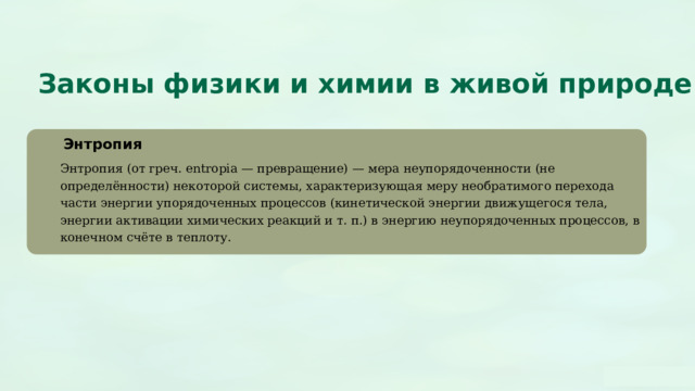  Законы физики и химии в живой природе Энтропия Энтропия (от греч. entropia — превращение) — мера неупорядоченности (не определённости) некоторой системы, характеризующая меру необратимого перехода части энергии упорядоченных процессов (кинетической энергии движущегося тела, энергии активации химических реакций и т. п.) в энергию неупорядоченных процессов, в конечном счёте в теплоту. 
