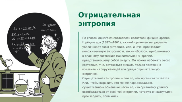  Отрицательная энтропия По словам одного из создателей квантовой физики Эрвина Шрёдингера (1887—1861), «живой организм непрерывно увеличивает свою энтропию, или, иначе, производит положительную энтропию и, таким образом, приближается к опасному состоянию максимальной энтропии, представляющему собой смерть. Он может избежать этого состояния, т. е. оставаться живым, только постоянно извлекая из окружающей его среды отрицательную энтропию. Отрицательная энтропия — это то, чем организм питается. Или, чтобы выразить это менее парадоксально, существенно в обмене веществ то, что организму удаётся освобождаться от всей той энтропии, которую он вынужден производить, пока жив». 