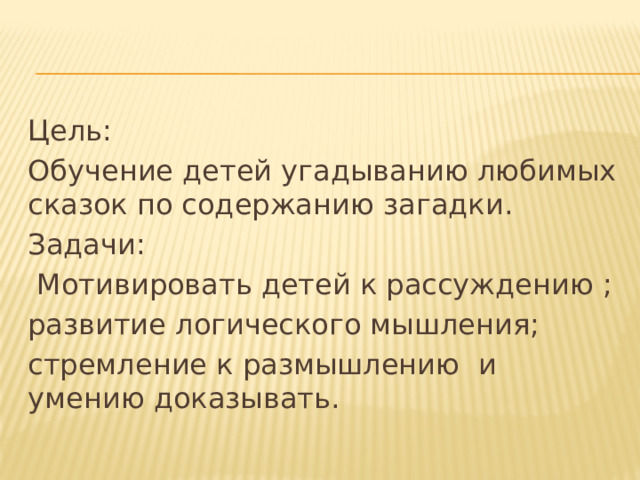 Цель: Обучение детей угадыванию любимых сказок по содержанию загадки. Задачи:  Мотивировать детей к рассуждению ; развитие логического мышления; стремление к размышлению и умению доказывать. 