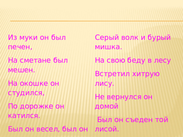 Из муки он был печен, На сметане был мешен. Серый волк и бурый мишка. На свою беду в лесу На окошке он студился, По дорожке он катился. Встретил хитрую лису. Не вернулся он домой Был он весел, был он смел И в пути он песню пел.  Был он съеден той лисой. Съесть его хотел зайчишка, 
