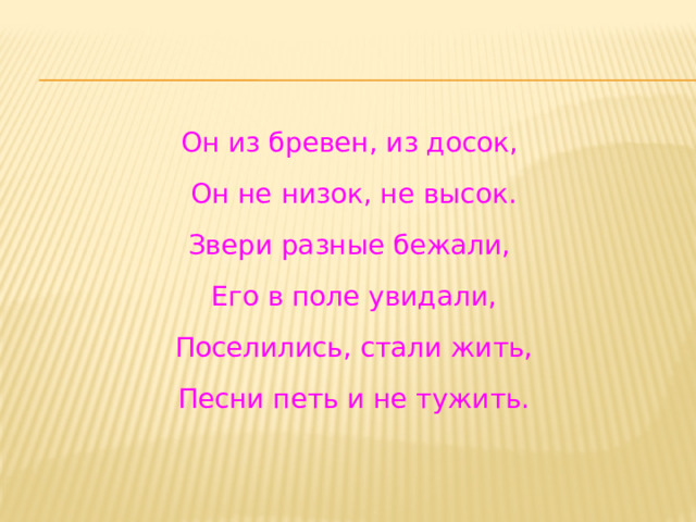 Он из бревен, из досок,  Он не низок, не высок. Звери разные бежали,  Его в поле увидали,  Поселились, стали жить,  Песни петь и не тужить. 