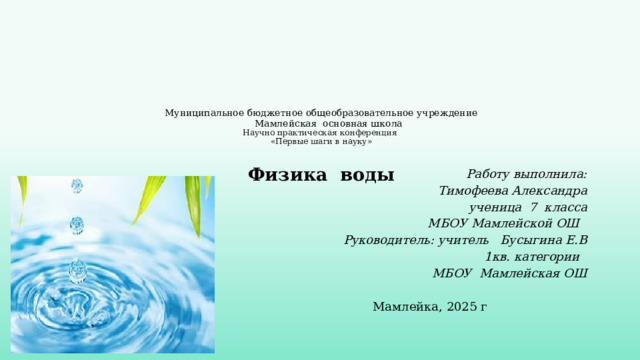 Муниципальное бюджетное общеобразовательное учреждение  Мамлейская основная школа  Научно практическая конференция  «Первые шаги в науку»   Физика воды    Работу выполнила: Тимофеева Александра ученица 7 класса МБОУ Мамлейской ОШ Руководитель: учитель Бусыгина Е.В 1кв. категории МБОУ Мамлейская ОШ  Мамлейка, 2025 г 