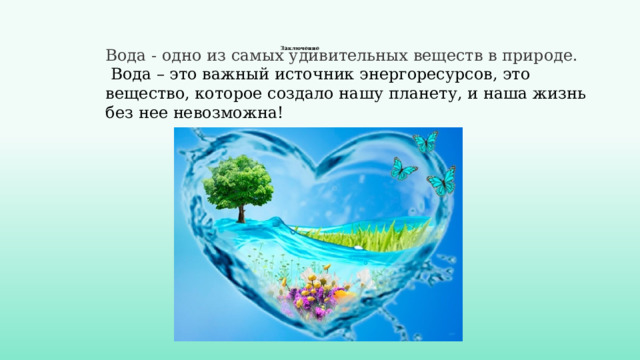  Заключение    Вода - одно из самых удивительных веществ в природе.  Вода – это важный источник энергоресурсов, это вещество, которое создало нашу планету, и наша жизнь без нее невозможна! 