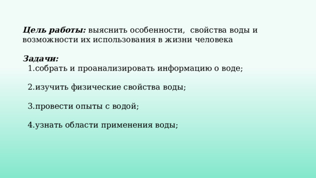  Цель работы:  выяснить особенности, свойства воды и возможности их использования в жизни человека   Задачи:  1. собрать и проанализировать информацию о воде;   2.изучить физические свойства воды;   3.провести опыты с водой;   4.узнать области применения воды; 
