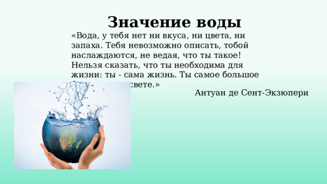   Значение воды «Вода, у тебя нет ни вкуса, ни цвета, ни запаха. Тебя невозможно описать, тобой наслаждаются, не ведая, что ты такое! Нельзя сказать, что ты необходима для жизни: ты - сама жизнь. Ты самое большое богатство на свете.»   Антуан де Сент-Экзюпери 