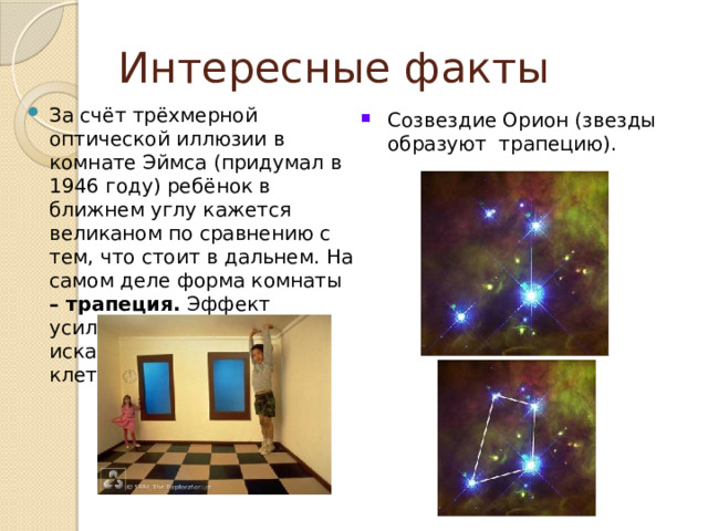 Интересные факты За счёт трёхмерной оптической иллюзии в комнате Эймса (придумал в 1946 году) ребёнок в ближнем углу кажется великаном по сравнению с тем, что стоит в дальнем. На самом деле форма комнаты – трапеция. Эффект усиливается из-за искажённой шахматной клетки .   Созвездие Орион (звезды образуют трапецию). 