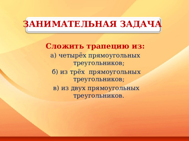 ЗАНИМАТЕЛЬНАЯ ЗАДАЧА   Сложить трапецию из: а) четырёх прямоугольных треугольников;  б) из трёх прямоугольных треугольников;  в) из двух прямоугольных треугольников.  