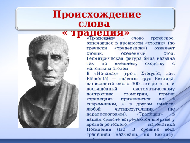  Происхождение слова « трапеция» «Трапеция» - слово греческое, означавшее в древности «столик» (по гречески «трапедзион») означает столик, обеденный стол. Геометрическая фигура была названа так по внешнему сходству с маленьким столом. В «Началах» (греч. Στοιχεῖα, лат. Elementa) — главный труд Евклида, написанный около 300 лет до н. э. и посвящённый систематическому построению геометрии, термин «трапеция» применяется не в современном, а в другом смысле: любой четырехугольник (не параллелограмм). «Трапеция» в нашем смысле встречаются впервые у древнегреческого математика Посидония (Iв.). В средние века трапецией называли, по Евклиду, любой четырехугольник (не параллелограмм); лишь в XVIIIв. это слово приобретает современный смысл. 