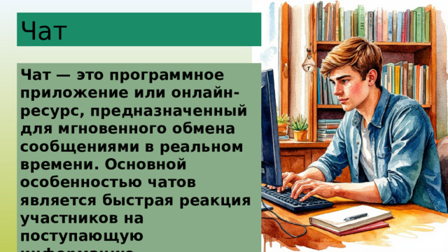 Чат Чат — это программное приложение или онлайн-ресурс, предназначенный для мгновенного обмена сообщениями в реальном времени. Основной особенностью чатов является быстрая реакция участников на поступающую информацию. 