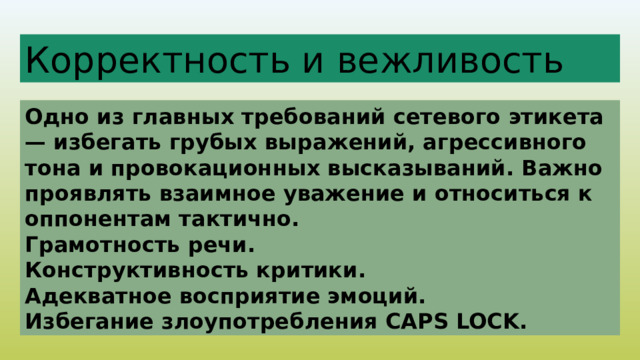 Корректность и вежливость Одно из главных требований сетевого этикета — избегать грубых выражений, агрессивного тона и провокационных высказываний. Важно проявлять взаимное уважение и относиться к оппонентам тактично. Грамотность речи. Конструктивность критики. Адекватное восприятие эмоций. Избегание злоупотребления CAPS LOCK. 