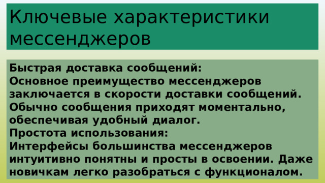 Ключевые характеристики мессенджеров Быстрая доставка сообщений: Основное преимущество мессенджеров заключается в скорости доставки сообщений. Обычно сообщения приходят моментально, обеспечивая удобный диалог. Простота использования: Интерфейсы большинства мессенджеров интуитивно понятны и просты в освоении. Даже новичкам легко разобраться с функционалом. 