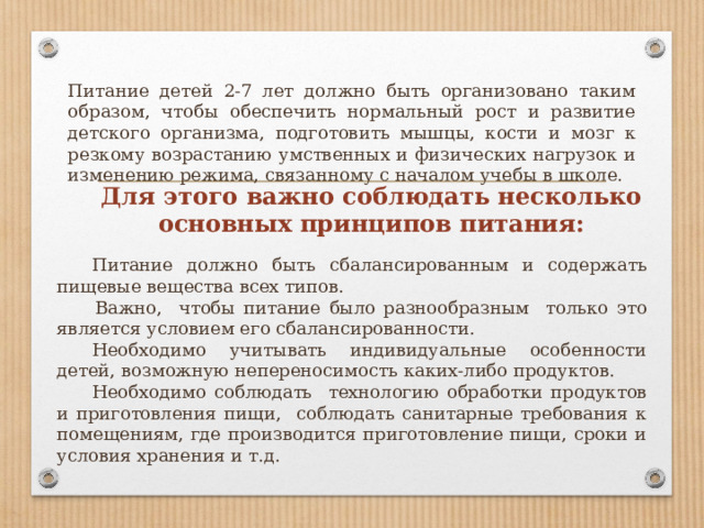 Питание детей 2-7 лет должно быть организовано таким образом, чтобы обеспечить нормальный рост и развитие детского организма, подготовить мышцы, кости и мозг к резкому возрастанию умственных и физических нагрузок и изменению режима, связанному с началом учебы в школе. Для этого важно соблюдать несколько основных принципов питания:  Питание должно быть сбалансированным и содержать пищевые вещества всех типов.   Важно, чтобы питание было разнообразным только это является условием его сбалансированности.  Необходимо учитывать индивидуальные особенности детей, возможную непереносимость каких-либо продуктов.  Необходимо соблюдать технологию обработки продуктов и приготовления пищи, соблюдать санитарные требования к помещениям, где производится приготовление пищи, сроки и условия хранения и т.д. 