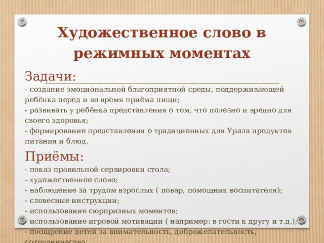 Художественное слово в режимных моментах Задачи: - создание эмоциональной благоприятной среды, поддерживающей ребёнка перед и во время приёма пищи; - развивать у ребёнка представления о том, что полезно и вредно для своего здоровья; - формирование представления о традиционных для Урала продуктов питания и блюд. Приёмы: - показ правильной сервировки стола; - художественное слово; - наблюдение за трудом взрослых ( повар, помощник воспитателя); - словесные инструкции; - использование сюрпризных моментов; - использование игровой мотивации ( например: в гости к другу и т.д.); - поощрение детей за внимательность, доброжелательность, сотрудничество 
