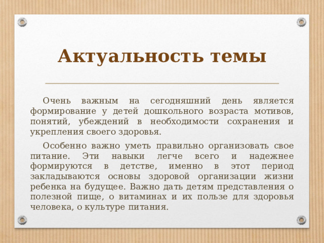 Актуальность темы  Очень важным на сегодняшний день является формирование у детей дошкольного возраста мотивов, понятий, убеждений в необходимости сохранения и укрепления своего здоровья.  Особенно важно уметь правильно организовать свое питание. Эти навыки легче всего и надежнее формируются в детстве, именно в этот период закладываются основы здоровой организации жизни ребенка на будущее. Важно дать детям представления о полезной пище, о витаминах и их пользе для здоровья человека, о культуре питания. 