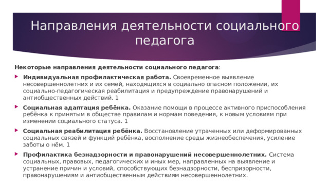 Направления деятельности социального педагога Некоторые направления деятельности социального педагога : Индивидуальная профилактическая работа. Своевременное выявление несовершеннолетних и их семей, находящихся в социально опасном положении, их социально-педагогическая реабилитация и предупреждение правонарушений и антиобщественных действий. 1 Социальная адаптация ребёнка. Оказание помощи в процессе активного приспособления ребёнка к принятым в обществе правилам и нормам поведения, к новым условиям при изменении социального статуса. 1 Социальная реабилитация ребёнка. Восстановление утраченных или деформированных социальных связей и функций ребёнка, восполнение среды жизнеобеспечения, усиление заботы о нём. 1 Профилактика безнадзорности и правонарушений несовершеннолетних. Система социальных, правовых, педагогических и иных мер, направленных на выявление и устранение причин и условий, способствующих безнадзорности, беспризорности, правонарушениям и антиобщественным действиям несовершеннолетних. 