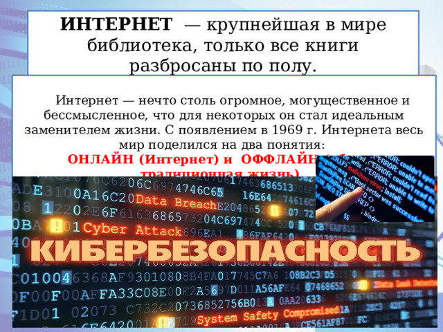 ИНТЕРНЕТ — крупнейшая в мире библиотека, только все книги разбросаны по полу. Интернет — нечто столь огромное, могущественное и бессмысленное, что для некоторых он стал идеальным заменителем жизни. С появлением в 1969 г. Интернета весь мир поделился на два понятия: ОНЛАЙН (Интернет) и ОФФЛАЙН (обычная, традиционная жизнь). . 