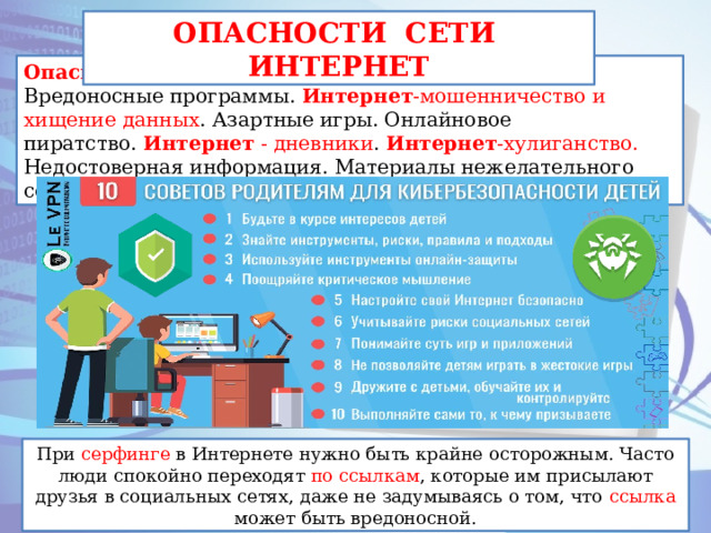 ОПАСНОСТИ СЕТИ ИНТЕРНЕТ Опасности   Интернета : Преступники в   интернете . Вредоносные программы.   Интернет -мошенничество и хищение данных . Азартные игры. Онлайновое пиратство.  Интернет  - дневники .  Интернет -хулиганство. Недостоверная информация. Материалы нежелательного содержания. При серфинге в Интернете нужно быть крайне осторожным. Часто люди спокойно переходят по ссылкам, которые им присылают друзья в социальных сетях, даже не задумываясь о том, что ссылка может быть вредоносной. При серфинге в Интернете нужно быть крайне осторожным. Часто люди спокойно переходят по ссылкам , которые им присылают друзья в социальных сетях, даже не задумываясь о том, что ссылка может быть вредоносной.  