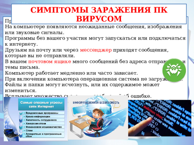 СИМПТОМЫ ЗАРАЖЕНИЯ ПК ВИРУСОМ При заражении компьютера могут появиться следующие признаки: На компьютере появляются неожиданные сообщения, изображения или звуковые сигналы. Программы без вашего участия могут запускаться или подключаться к интернету. Друзьям на почту или через мессенджер приходят сообщения, которые вы не отправляли. В вашем почтовом ящике много сообщений без адреса отправителя и темы письма. Компьютер работает медленно или часто зависает. При включении компьютера операционная система не загружается. Файлы и папки могут исчезнуть, или их содержимое может измениться. Всплывает множество системных сообщений об ошибке. Браузер зависает или ведет себя неожиданным образом. Например, вы не можете закрыть вкладку. 