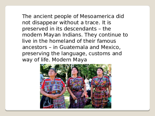 The ancient people of Mesoamerica did not disappear without a trace. It is preserved in its descendants – the modern Mayan Indians. They continue to live in the homeland of their famous ancestors – in Guatemala and Mexico, preserving the language, customs and way of life. Modern Maya 