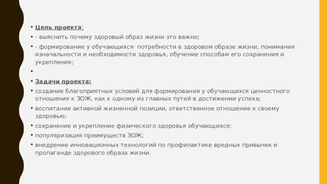 Цель проекта : - выяснить почему здоровый образ жизни это важно; - формирование у обучающихся потребности в здоровом образе жизни, понимания изначальности и необходимости здоровья, обучение способам его сохранения и укрепления;   Задачи проекта: создание благоприятных условий для формирования у обучающихся ценностного отношения к ЗОЖ, как к одному из главных путей в достижении успеха; воспитание активной жизненной позиции, ответственное отношение к своему здоровью; сохранение и укрепление физического здоровья обучающихся; популяризация преимуществ ЗОЖ; внедрение инновационных технологий по профилактике вредных привычек и пропаганде здорового образа жизни. 