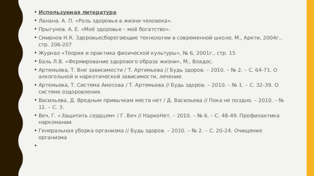 Используемая литература Ланана. А. П. «Роль здоровья в жизни человека». Прыгунов. А. Е. «Моё здоровье – моё богатство». Смирнов Н.К. Здоровьесберегающие технологии в современной школе, М., Аркти, 2004г., стр. 206-207 Журнал «Теория и практика физической культуры», № 6, 2001г., стр. 15 Баль Л.В. «Формирование здорового образа жизни», М., Владос. Артемьева, Т. Вне зависимости / Т. Артемьева // Будь здоров. – 2010. – № 2. – С. 64-71. О алкогольной и наркотической зависимости, лечение. Артемьева, Т. Система Амосова / Т. Артемьева // Будь здоров. – 2010. – № 1. – С. 32-39. О системе оздоровления. Васильева, Д. Вредным привычкам места нет / Д. Васильева // Пока не поздно. – 2010. – № 11. – С. 3. Веч, Г. « Защитить сердцем » / Г. Веч // НаркоНет. – 2010. – № 6. – С. 48-49. Профилактика наркомании. Генеральная уборка организма // Будь здоров. – 2010. – № 2. – С. 20-24. Очищение организма 