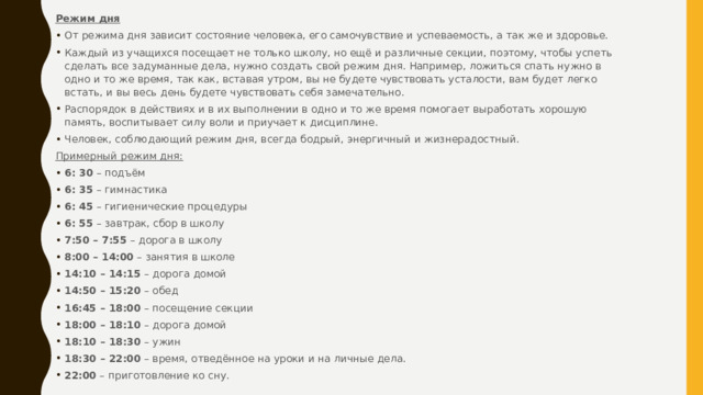 Режим дня От режима дня зависит состояние человека, его самочувствие и успеваемость, а так же и здоровье. Каждый из учащихся посещает не только школу, но ещё и различные секции, поэтому, чтобы успеть сделать все задуманные дела, нужно создать свой режим дня. Например, ложиться спать нужно в одно и то же время, так как, вставая утром, вы не будете чувствовать усталости, вам будет легко встать, и вы весь день будете чувствовать себя замечательно. Распорядок в действиях и в их выполнении в одно и то же время помогает выработать хорошую память, воспитывает силу воли и приучает к дисциплине. Человек, соблюдающий режим дня, всегда бодрый, энергичный и жизнерадостный. Примерный режим дня: 6: 30  – подъём 6: 35  – гимнастика 6: 45  – гигиенические процедуры 6: 55  – завтрак, сбор в школу 7:50 – 7:55  – дорога в школу 8:00 – 14:00  – занятия в школе 14:10 – 14:15  – дорога домой 14:50 – 15:20  – обед 16:45 – 18:00  – посещение секции 18:00 – 18:10  – дорога домой 18:10 – 18:30  – ужин 18:30 – 22:00  – время, отведённое на уроки и на личные дела. 22:00  – приготовление ко сну. 