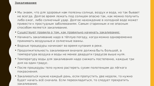 Закаливание Мы знаем, что для здоровья нам полезны солнце, воздух и вода, но так бывает не всегда. Долгое время лежать под солнцем опасно так, как можно получить либо ожог, либо солнечный удар. Долгое нахождение в холодной воде может привести к простудным заболеваниям. Самым старинным и не опасным способом является закаливание. Существуют правила о том, как правильно начинать закаливание: Начинать закаливание надо в тёплую погоду, когда можно одновременно принимать воздушные и солнечные ванны. Водные процедуры начинают во время купания в реке. Продолжительность закаливания вначале должна быть большой, а температура воздуха и воды не менее двадцати градусов выше нуля. Температуру воды для закаливания надо снижать постепенно, каждые три дня на один градус. После процедуры тело нужно растереть сухим полотенцем до лёгкого покраснения. Закаливаться нужно каждый день, если пропустить две недели, то нужно будет начать всё сначала. Если переохладиться, то следует прекратить закаливание. 