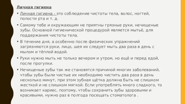 Личная гигиена   Личная гигиена - это соблюдение чистоты тела, волос, ногтей, полости рта и т. д. Самому тебе и окружающим не приятны грязные руки, нечищеные зубы. Основной гигиенической процедурой является мытьё, для поддержания чистоты тела. В течение дня, а особенно после физических упражнений загрязняются руки, лицо, шея их следует мыть два раза в день с мылом и тёплой водой. Руки нужно мыть не только вечером и утром, но ещё и перед едой, после прогулки. Нечищеные зубы так же становятся причиной многих заболеваний, чтобы зубы были чистые их необходимо чистить два раза в день несколько минут, при этом зубная щётка должна быть не слишком жесткой и не слишком мягкой. Если употреблять много сладкого, то возникает кариес, поэтому, чтобы сохранить зубы здоровыми и красивыми, нужно раз в полгода посещать стоматолога . 