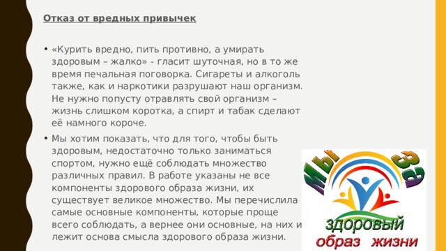 Отказ от вредных привычек   «Курить вредно, пить противно, а умирать здоровым – жалко» - гласит шуточная, но в то же время печальная поговорка. Сигареты и алкоголь также, как и наркотики разрушают наш организм. Не нужно попусту отравлять свой организм – жизнь слишком коротка, а спирт и табак сделают её намного короче. Мы хотим показать, что для того, чтобы быть здоровым, недостаточно только заниматься спортом, нужно ещё соблюдать множество различных правил. В работе указаны не все компоненты здорового образа жизни, их существует великое множество. Мы перечислила самые основные компоненты, которые проще всего соблюдать, а вернее они основные, на них и лежит основа смысла здорового образа жизни. 