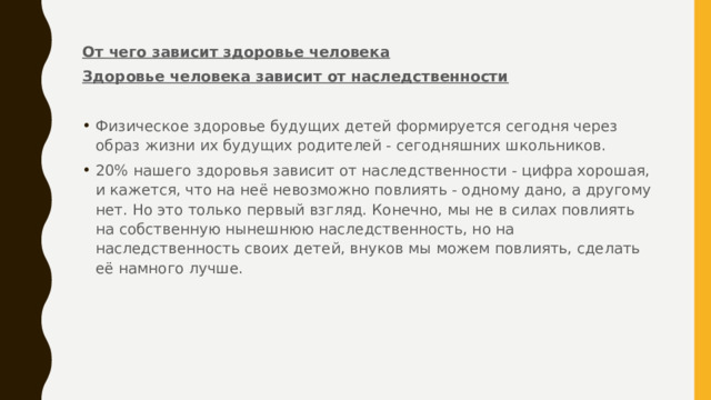 От чего зависит здоровье человека Здоровье человека зависит от наследственности Физическое здоровье будущих детей формируется сегодня через образ жизни их будущих родителей - сегодняшних школьников. 20% нашего здоровья зависит от наследственности - цифра хорошая, и кажется, что на неё невозможно повлиять - одному дано, а другому нет. Но это только первый взгляд. Конечно, мы не в силах повлиять на собственную нынешнюю наследственность, но на наследственность своих детей, внуков мы можем повлиять, сделать её намного лучше. 
