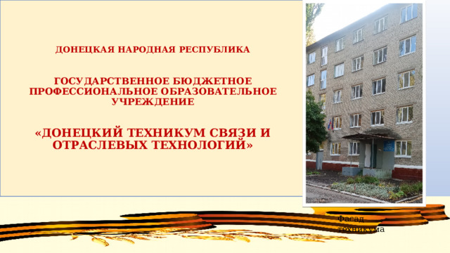 ДОНЕЦКАЯ НАРОДНАЯ РЕСПУБЛИКА   ГОСУДАРСТВЕННОЕ БЮДЖЕТНОЕ ПРОФЕССИОНАЛЬНОЕ ОБРАЗОВАТЕЛЬНОЕ УЧРЕЖДЕНИЕ    «ДОНЕЦКИЙ ТЕХНИКУМ СВЯЗИ И ОТРАСЛЕВЫХ ТЕХНОЛОГИЙ» Фасад техникума 