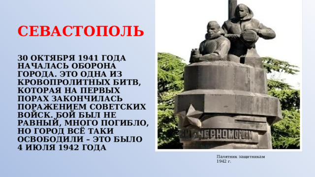 СЕВАСТОПОЛЬ   30 ОКТЯБРЯ 1941 ГОДА НАЧАЛАСЬ ОБОРОНА ГОРОДА. ЭТО ОДНА ИЗ КРОВОПРОЛИТНЫХ БИТВ, КОТОРАЯ НА ПЕРВЫХ ПОРАХ ЗАКОНЧИЛАСЬ ПОРАЖЕНИЕМ СОВЕТСКИХ ВОЙСК. БОЙ БЫЛ НЕ РАВНЫЙ, МНОГО ПОГИБЛО, НО ГОРОД ВСЁ ТАКИ ОСВОБОДИЛИ – ЭТО БЫЛО 4 ИЮЛЯ 1942 ГОДА Палятник защитникам 1942 г. 