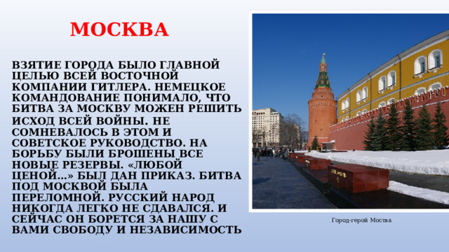  МОСКВА   ВЗЯТИЕ ГОРОДА БЫЛО ГЛАВНОЙ ЦЕЛЬЮ ВСЕЙ ВОСТОЧНОЙ КОМПАНИИ ГИТЛЕРА. НЕМЕЦКОЕ КОМАНДОВАНИЕ ПОНИМАЛО, ЧТО БИТВА ЗА МОСКВУ МОЖЕН РЕШИТЬ ИСХОД ВСЕЙ ВОЙНЫ . НЕ СОМНЕВАЛОСЬ В ЭТОМ И СОВЕТСКОЕ РУКОВОДСТВО. НА БОРЬБУ БЫЛИ БРОШЕНЫ ВСЕ НОВЫЕ РЕЗЕРВЫ. «ЛЮБОЙ ЦЕНОЙ…» БЫЛ ДАН ПРИКАЗ. БИТВА ПОД МОСКВОЙ БЫЛА ПЕРЕЛОМНОЙ. РУССКИЙ НАРОД НИКОГДА ЛЕГКО НЕ СДАВАЛСЯ. И СЕЙЧАС ОН БОРЕТСЯ ЗА НАШУ С ВАМИ СВОБОДУ И НЕЗАВИСИМОСТЬ Город-герой Моства 