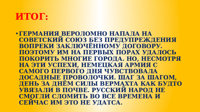 ИТОГ: ГЕРМАНИЯ ВЕРОЛОМНО НАПАЛА НА СОВЕТСКИЙ СОЮЗ БЕЗ ПРЕДУПРЕЖДЕНИЯ ВОПРЕКИ ЗАКЛЮЧЁННОМУ ДОГОВОРУ. ПОЭТОМУ ИМ НА ПЕРВЫХ ПОРАХ УДАЛОСЬ ПОКОРИТЬ МНОГИЕ ГОРОДА. НО, НЕСМОТРЯ НА ЭТИ УСПЕХИ, НЕМЕЦКАЯ АРМИЯ С САМОГО ПЕРВОГО ДНЯ ЧУВСТВОВАЛА ДОСАДНЫЕ ПРОВОЛОЧКИ. ШАГ ЗА ШАГОМ, ДЕНЬ ЗА ДНЁМ СИЛЫ ВЕРМАХТА КАК БУДТО УВЯЗАЛИ В ПОЧВЕ. РУССКИЙ НАРОД НЕ СМОГЛИ СЛОМИТЬ ВО ВСЕ ВРЕМЕНА И СЕЙЧАС ИМ ЭТО НЕ УДАТСА. 