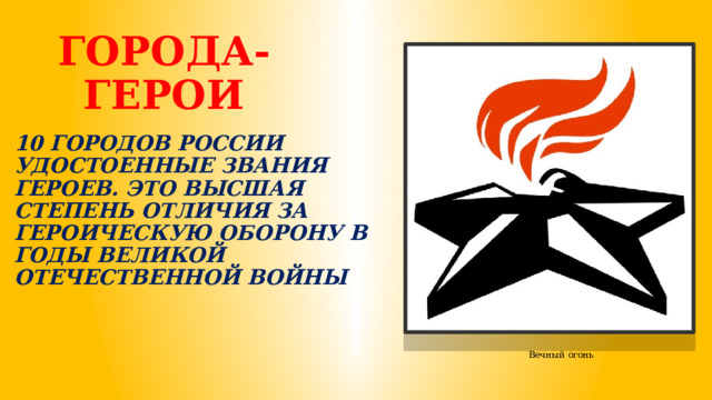ГОРОДА-ГЕРОИ 10 ГОРОДОВ РОССИИ УДОСТОЕННЫЕ ЗВАНИЯ ГЕРОЕВ. ЭТО ВЫСШАЯ СТЕПЕНЬ ОТЛИЧИЯ ЗА ГЕРОИЧЕСКУЮ ОБОРОНУ В ГОДЫ ВЕЛИКОЙ ОТЕЧЕСТВЕННОЙ ВОЙНЫ Вечный огонь 