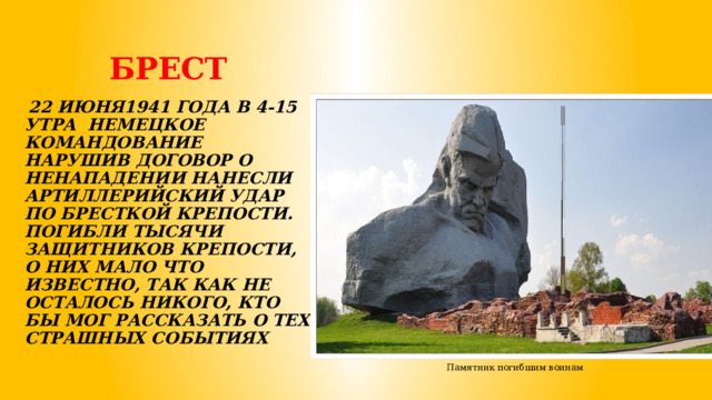  БРЕСТ    22 ИЮНЯ1941 ГОДА В 4-15 УТРА НЕМЕЦКОЕ КОМАНДОВАНИЕ НАРУШИВ ДОГОВОР О НЕНАПАДЕНИИ НАНЕСЛИ АРТИЛЛЕРИЙСКИЙ УДАР ПО БРЕСТКОЙ КРЕПОСТИ. ПОГИБЛИ ТЫСЯЧИ ЗАЩИТНИКОВ КРЕПОСТИ, О НИХ МАЛО ЧТО ИЗВЕСТНО, ТАК КАК НЕ ОСТАЛОСЬ НИКОГО, КТО БЫ МОГ РАССКАЗАТЬ О ТЕХ СТРАШНЫХ СОБЫТИЯХ Памятник погибшим воинам 