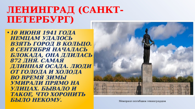 ЛЕНИНГРАД  (САНКТ-ПЕТЕРБУРГ) 10 ИЮНЯ 1941 ГОДА НЕМЦАМ УДАЛОСЬ ВЗЯТЬ ГОРОД В КОЛЬЦО. 8 СЕНТЯБРЯ НАЧАЛАСЬ БЛОКАДА, ОНА ДЛИЛАСЬ 872 ДНЯ. САМАЯ ДЛИННАЯ ОСАДА. ЛЮДИ ОТ ГОЛОДА И ХОЛОДА ВО ВРЕМЯ ЗИМЫ УМИРАЛИ ПРЯМО НА УЛИЦАХ. БЫВАЛО И ТАКОЕ, ЧТО ХОРОНИТЬ БЫЛО НЕКОМУ. Мемориал погибшим ленинградцам 